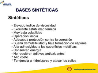 Sintéticos
- Elevado índice de viscosidad
- Excelente estabilidad térmica
- Muy baja volatilidad
- Operación limpia
- Adecuada protección contra la corrosión
- Buena demulsibilidad y baja formación de espuma
- Alta adhesividad a las superficies metálicas
- Conservan energía
- No requieren aditivos antioxidantes
* Alto costo
* Tendencia a hidrolizarse y atacar los sellos
BASES SINTÉTICAS
 