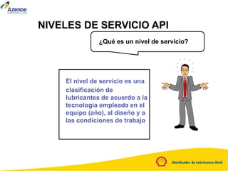 El nivel de servicio es una
clasificación de
lubricantes de acuerdo a la
tecnología empleada en el
equipo (año), al diseño y a
las condiciones de trabajo
¿Qué es un nivel de servicio?
NIVELES DE SERVICIO API
 