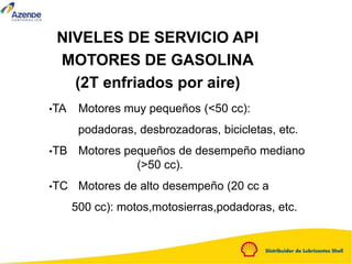 NIVELES DE SERVICIO API
MOTORES DE GASOLINA
(2T enfriados por aire)
•TA Motores muy pequeños (<50 cc):
podadoras, desbrozadoras, bicicletas, etc.
•TB Motores pequeños de desempeño mediano
(>50 cc).
•TC Motores de alto desempeño (20 cc a
500 cc): motos,motosierras,podadoras, etc.
 