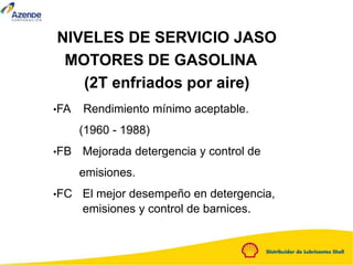 NIVELES DE SERVICIO JASO
MOTORES DE GASOLINA
(2T enfriados por aire)
•FA Rendimiento mínimo aceptable.
(1960 - 1988)
•FB Mejorada detergencia y control de
emisiones.
•FC El mejor desempeño en detergencia,
emisiones y control de barnices.
 
