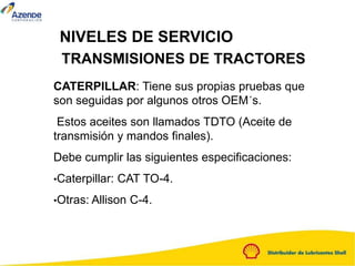 NIVELES DE SERVICIO
TRANSMISIONES DE TRACTORES
CATERPILLAR: Tiene sus propias pruebas que
son seguidas por algunos otros OEM´s.
Estos aceites son llamados TDTO (Aceite de
transmisión y mandos finales).
Debe cumplir las siguientes especificaciones:
•Caterpillar: CAT TO-4.
•Otras: Allison C-4.
 