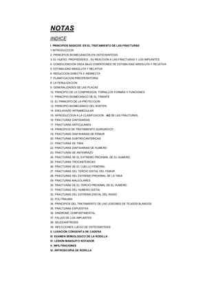 NOTAS
INDICE
I. PRINCIPIOS BASICOS EN EL TRATAMIENTO DE LAS FRACTURAS
1.INTRODUCCION
2. PRINCIPIOS BIOMECANICOS EN OSTEOSINTESIS
3. EL HUESO :PROPIEDADES , SU REACCION A LAS FRACTURAS Y LOS IMPLANTES
4. CONSOLIDACION OSEA BAJO CONDICIONES DE ESTABILIDAD ABSOLUTA Y RELATIVA
5. ESTABILIDAD ABSOLUTA Y RELATIVA
6. REDUCCION DIRECTA E INDIRECTA
7. PLANIFICACION PREOPERATORIA
8. LA FERULIZACION
9. GENERALIDADES DE LAS PLACAS
10. PRINCIPIO DE LA COMPRESION. TORNILLOS FORMAS Y FUNCIONES
11. PRINCIPIO BIOMECANICO DE EL TIRANTE
12. EL PRINCIPIO DE LA PROTECCION
13. PRINCIPIO BIOMECANICO DEL SOSTEN
14. ENCLAVADO INTRAMEDULAR
15. INTRODUCCION A LA CLASIFICACION AO DE LAS FRACTURAS
16. FRACTURAS DIAFISIARIAS
17. FRACTURAS ARTICULARES
18. PRINCIPIOS DE TRATAMIENTO QUIRURGICO
19. FRACTURAS DIAFISIARIAS DE FEMUR
20. FRACTURAS SUBTROCANTERICAS
21. FRACTURAS DE TIBIA
22. FRACTURAS DIAFISIARIAS DE HUMERO
23. FRACTURAS DE ANTEBRAZO
24. FRACTURAS DE EL EXTREMO PROXIMAL DE EL HUMERO
25. FRACTURAS TROCANTERICAS
26. FRACTURAS DE EL CUELLO FEMORAL
27. FRACTURAS DEL TERCIO DISTAL DEL FEMUR
28. FRACTURAS DEL EXTREMO PROXIMAL DE LA TIBIA
29. FRACTURAS MALEOLARES
30. FRACTURAS DE EL TERCIO PROXIMAL DE EL HUMERO
31. FRACTURAS DEL HUMERO DISTAL
32. FRACTURAS DEL EXTREMO DISTAL DEL RADIO
33. POLITRAUMA
34. PRINCIPIOS DEL TRATAMIENTO DE LAS LESIONES DE TEJIDOS BLANDOS
35. FRACTURAS EXPUESTAS
36. SINDROME COMPARTIMENTAL
37. FALLAS DE LOS IMPLANTES
38. SEUDOARTROSIS
39. INFECCIONES LUEGO DE OSTEOSINTESIS
II. LUXACION CONGENITA DE CADERA
III. EXAMEN SEMIOLOGICO DE LA RODILLA
IV. LESION MANGUITO ROTADOR
V. INFILTRACIONES
VI. ARTROSCOPIA DE RODILLA
 