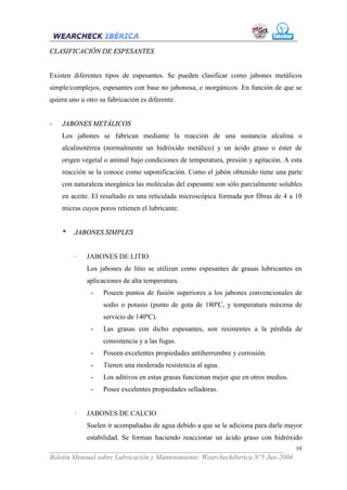CLASIFICACIÓN DE ESPESANTES


Existen diferentes tipos de espesantes. Se pueden clasificar como jabones metálicos
simple/complejos, espesantes con base no jabonosa, e inorgánicos. En función de que se
quiera uno u otro su fabricación es diferente.


-   JABONES METÁLICOS
    Los jabones se fabrican mediante la reacción de una sustancia alcalina o
    alcalinotérrea (normalmente un hidróxido metálico) y un ácido graso o éster de
    origen vegetal o animal bajo condiciones de temperatura, presión y agitación. A esta
    reacción se la conoce como saponificación. Como el jabón obtenido tiene una parte
    con naturaleza inorgánica las moléculas del espesante son sólo parcialmente solubles
    en aceite. El resultado es una reticulada microscópica formada por fibras de 4 a 10
    micras cuyos poros retienen el lubricante.


    *    JABONES SIMPLES


         ·   JABONES DE LITIO
             Los jabones de litio se utilizan como espesantes de grasas lubricantes en
             aplicaciones de alta temperatura.
               -   Poseen puntos de fusión superiores a los jabones convencionales de
                   sodio o potasio (punto de gota de 180ºC, y temperatura máxima de
                   servicio de 140ºC).
               -   Las grasas con dicho espesantes, son resistentes a la pérdida de
                   consistencia y a las fugas.
               -   Poseen excelentes propiedades antiherrumbre y corrosión.
               -   Tienen una moderada resistencia al agua.
               -   Los aditivos en estas grasas funcionan mejor que en otros medios.
               -   Posee excelentes propiedades selladoras.


         ·   JABONES DE CALCIO
             Suelen ir acompañadas de agua debido a que se le adiciona para darle mayor
             estabilidad. Se forman haciendo reaccionar un ácido graso con hidróxido
___________________________________________________________________              10
Boletín Mensual sobre Lubricación y Mantenimiento. Wearcheckiberica Nº5 Jun-2004
 