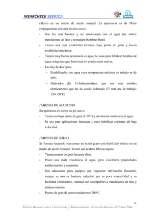 cálcico en un medio de aceite mineral. La apariencia es de fibras
            empaquetadas con una textura suave.
            -   Son los más baratos y no emulsionan con el agua (no sufren
                transiciones de fase y se pueden bombear bien).
            -   Tienen una baja estabilidad térmica (bajo punto de gota) y buena
                estabilidad mecánica.
            -   Tienen muy buena resistencia al agua Se usan para lubricar bombas de
                agua, máquinas que funcionan en condiciones suaves.
            -   Las hay de dos tipos:
                 + Estabilizados con agua cuya temperatura máxima de trabajo es de
                    90ºC.
                 + Derivados      del   12-hidroesteárico,   que   son    más   estables
                    térmicamente que las de calcio hidratado (Tª máxima de trabajo:
                    120-130ºC)


        ·   JABONES DE ALUMINIO
            Su apariencia es como un gel suave.
            -   Tienen un bajo punto de gota (110ºC) y una buena resistencia al agua.
            -   Se usa para aplicaciones húmedas y para lubrificar cojinetes de baja
                velocidad.


        ·   JABONES DE SODIO
            Se forman haciendo reaccionar un ácido graso con hidróxido sódico en un
            medio de aceite mineral. Tienen una textura fibrosa áspera.
            -   Tienen puntos de gota bastante altos.
            -   Posee una mala resistencia al agua, pero excelentes propiedades
                antiherrumbre y corrosión.
            -   Son adecuados para equipos que requieran lubricación frecuente,
                aunque su uso es bastante reducido por su poca versatilidad y su
                facilidad a hidratarse. Además son susceptibles a transiciones de fase y
                endurecimiento.
            -   Puntos de gota de aproximadamente 200ºC.


___________________________________________________________________              11
Boletín Mensual sobre Lubricación y Mantenimiento. Wearcheckiberica Nº5 Jun-2004
 