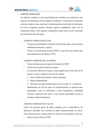 *   JABONES COMPLEJOS
        Los jabones complejos se han desarrollado para satisfacer las condiciones más
        rigurosas de temperatura de las máquinas modernas. La estructura del espesante
        se forma cuando se hace reaccionar simultáneamente un derivado de ácido graso
        con otros compuestos polares, llamados agentes complejantes, junto con un
        componente básico. Estos agentes complejantes suelen tener un peso molecular
        que el derivado del ácido graso.


        ·   JABONES COMPLEJO DE LITIO
            -   Tienen una extraordinaria resistencia al lavado por agua y una excelente
                estabilidad estructural y térmica.
            -   Poseen un elevado punto de gota (260ºC), lo que hace que toleren unas
                altas temperaturas de trabajo (175ºC).


        ·   JABONES COMPLEJO DE ALUMINIO
            -   Poseen elevados puntos de gota de alrededor de 260ºC.
            -   Tienen una excelente resistencia al agua.
            -   La estructura fibrosa de la grasa es más pequeña que la del resto de las
                grasas, lo cual le configura una serie de ventajas:
                1- Para su fabricación requiere menos espesantes.
                2- Mejor bombeabilidad
                3- Retención en igual medida (aceites de alto o bajo I.V. o sintéticos).
            -   Modificando este tipo de grasa con montmorillonita, se mejoran otras
                propiedades, como su rendimiento a altas temperaturas, estabilidad
                mecánica, separación del aceite y muy buenas propiedades de par de
                arranque a bajas temperaturas.


        ·   JABONES COMPLEJO DE CALCIO
            Fueron las primeras grasas de jabón complejo que se desarrollaron. Se
            fabricaron utilizando una molécula de jabón estearato-acetato de calcio.
            Éstas ofrecen mejores ventajas sobre las mezclas co-cristalizadas, como son:
            -   Puntos de gota sobre los 250ºC,


___________________________________________________________________              12
Boletín Mensual sobre Lubricación y Mantenimiento. Wearcheckiberica Nº5 Jun-2004
 
