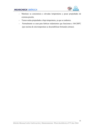 -   Mantiene su consistencia a elevadas temperaturas y posee propiedades de
          extrema presión.
      -   Tienen malas propiedades a baja temperatura, ya que se endurece.
      -   Normalmente se usan para lubricar rodamientos que funcionan a 160-200ºC
          (por encima de esta temperatura se desestabilizan formando cetonas).




___________________________________________________________________              13
Boletín Mensual sobre Lubricación y Mantenimiento. Wearcheckiberica Nº5 Jun-2004
 