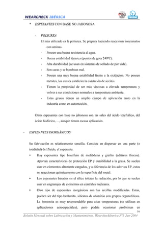 *   ESPESANTES CON BASE NO JABONOSA


        ·     POLIUREA
              El más utilizado es la poliurea. Se prepara haciendo reaccionar isocianatos
                   con aminas.
              -    Poseen una buena resistencia al agua.
              -    Buena estabilidad térmica (puntos de gota 240ºC).
              -    Alta durabilidad (se usan en sistemas de sellado de por vida).
              -    Son caras y se bombean mal.
              -    Poseen una muy buena estabilidad frente a la oxidación. No poseen
                   metales, los cuales catalizan la oxidación de aceites.
              -    Tienen la propiedad de ser más viscosas a elevada temperatura y
                   volver a sus condiciones normales a temperatura ambiente.
              -    Estas grasas tienen un amplio campo de aplicación tanto en la
                   industria como en automoción.


        Otros espesantes con base no jabonosa son las sales del ácido tereftálico, del
        ácido fosfórico, ..., aunque tienen escasa aplicación.


-   ESPESANTES INORGÁNICOS


    Su fabricación es relativamente sencilla. Consiste en dispersar en una parte (o
    totalidad) del fluido, el espesante.
    •       Hay espesantes tipo bisulfuro de molibdeno y grafito (aditivos físicos).
            Aportan características de protección EP y durabilidad a la grasa. Se suelen
            usar en elementos altamente cargados, y a diferencia de los aditivos EP, estos
            no reaccionan químicamente con la superficie del metal.
    •       Los espesantes basados en el sílice toleran la radiación, por lo que se suelen
            usar en engranajes de elementos en centrales nucleares.
    •       Otro tipo de espesantes inorgánicos son las arcillas modificadas. Estas,
            pueden ser del tipo bentonita, silicatos de aluminio con grupos organofílicos.
            La bentonita es muy recomendable para altas temperaturas (se utilizan en
         aplicaciones aeroespaciales), pero podría ocasionar problemas en
___________________________________________________________________ 16
Boletín Mensual sobre Lubricación y Mantenimiento. Wearcheckiberica Nº5 Jun-2004
 