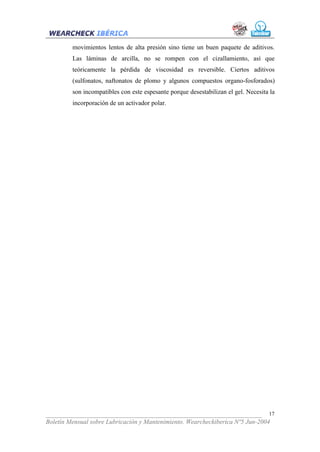 movimientos lentos de alta presión sino tiene un buen paquete de aditivos.
         Las láminas de arcilla, no se rompen con el cizallamiento, así que
         teóricamente la pérdida de viscosidad es reversible. Ciertos aditivos
         (sulfonatos, naftonatos de plomo y algunos compuestos organo-fosforados)
         son incompatibles con este espesante porque desestabilizan el gel. Necesita la
         incorporación de un activador polar.




___________________________________________________________________ 17
Boletín Mensual sobre Lubricación y Mantenimiento. Wearcheckiberica Nº5 Jun-2004
 