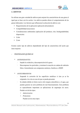4. ADITIVOS


Se utilizan una gran variedad de aditivos para mejorar las características de una grasa al
igual que se hace con los aceites. Los aditivos pueden alterar el comportamiento de las
grasas lubricantes. Los factores que influencian la selección de aditivos son:
    •   Requerimientos de la aplicación (aplicación del producto)
    •   Compatibilidad (reacciones)
    •   Consideraciones ambientales (aplicación del producto, olor, biodegradabilidad,
        disposición)
    •   Color
    •   Coste


Existen cuatro tipo de aditivos dependiendo del tipo de característica del aceite que
éstos mejoren:


-   PROPIEDADES QUÍMICAS


    *    ANTIOXIDANTES
         ·      Impide la oxidación y descomposición de la grasa.
         ·      Descomponen los peróxidos y terminan la reacción en cadena de radicales
                libres. Generalmente son compuestos amínicos, fenólicos o ZDDP.


    *    ANTICORROSIVOS
         ·      Suspende la corrosión de las superficies metálicas si ésta ya se ha
                originado o la evita en caso de que se pueda presentar.
         ·      Se añaden debido al efecto nocivo del oxígeno atmosférico y el agua, que
                pueden generar un serio problema de mal funcionamiento. Este problema
                es especialmente importante en aplicaciones de engranajes de acero.
                Pueden ser de dos tipos:
                +   Anticorrosivos
                +   Protectores
                    Pueden ser de cinco tipos:


___________________________________________________________________ 19
Boletín Mensual sobre Lubricación y Mantenimiento. Wearcheckiberica Nº5 Jun-2004
 