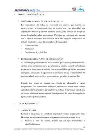 -   PROPIEDADES REOLÓGICAS


    *   MEJORADORES DEL INDICE DE VISCOSIDAD
        Los mejoradores del índice de viscosidad son aditivos que mejoran las
        características viscosidad-temperatura de aceites base. Una viscosidad baja
        supone poca fricción y un buen arranque en frío, pero también un peligro de
        rotura de película a altas temperaturas. Un índice de viscosidad alto asegura
        que la capa de lubricante sea adecuada en un alto rango de temperaturas de
        trabajo. Existen tres clases de mejoradores de viscosidad:
        +   Polimetraclilatos
        +   Polibutenos
        +   Copolímeros de poliolefina


    *   DEPRESORES DEL PUNTO DE CONGELACIÓN
        Al enfriarse progresivamente un aceite mineral que contiene parafinas lineales,
        se llega a una temperatura en la que el aceite se enturbia y pierde su brillantez
        (es lo que se llama punto de niebla). Esto ocurre debido a que dichos materiales
        empiezan a cristalizar y a separarse de la disolución en que se encontraban. Al
        continuar el enfriamiento, llega un momento en que el aceite deja de fluir.


        Cuando esto ocurre se produce una pérdida de lubricación a ciertas
        temperaturas. Para superar estos problemas, existen unas sustancias de elevada
        actividad superficial capaces de recubrir los cristales de parafina a medida que
        se forman inhibiendo su crecimiento. Los depresores del punto de congelación
        típicos son los polimetacrilatos.


-   LUBRICACIÓN LÍMITE


    *   ANTIDESGASTE
        Reducen el desgaste de las superficies al evitar el contacto directo entre ellas.
        Dentro de los aditivos antidesgaste, nos podemos encontrar con dos tipos
        +   Aditivos a base de fósforo. Suelen ser del tipo triarilfosfato o
            triarilfosfotionatos.
___________________________________________________________________ 21
Boletín Mensual sobre Lubricación y Mantenimiento. Wearcheckiberica Nº5 Jun-2004
 