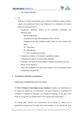 +    Zinc dialquil difosfato


     *   EP
         Reducen la fricción permitiendo que la película lubricante soporte mayores
         cargas y las superficies deslicen más fácilmente. Los compuestos de extrema
         presión se pueden dividir en:
         +    Compuestos sulfurados. Dentro de los compuestos sulfurados, hay
              diferentes tipos:
              ·   Ésteres sulfurizados
              ·   Compuestos del tipo ditiocarbamato (de Pb y de Sb)
              ·   Compuestos que sólo contienen azufre. Dentro de estos, tenemos dos
                  tipos:
                  A) Polisulfuros
                  B) Mercaptanos
                  C) Otros compuestos de azufre
         +    Compuestos clorados. Corresponden a parafinas cloradas.
         +    Compuestos de fósforo. Son tipo amina fosfatada.
         +    Naftenatos. Son sales de ácido nafténico. Pueden ser de plomo o de zinc.
         +    Mezcla de los anteriores
         +    Otros. Son compuestos del tipo borato potásico. Estos compuestos vienen
              estabilizados con glicerina.


5.   CLASIFICACIÓN DE LAS GRASAS


-    GRADO DE CONSISTENCIA DE UNA GRASA


     El NGLI (National Lubricating Grease Institute), establece un clasificación de
     las grasas en función de su consistencia. Una grasa aumenta su consistencia al
     aumentar el contenido en espesante. La cantidad de espesante en una grasa varía
     desde el 2% (grasas muy fluidas) hasta el 25% (grasas más consistentes).


     El sistema para clasificar las consistencias de las grasas, se define por la
     penetración producida por la caída de un cono estándar en una muestra de grasa
___________________________________________________________________ 22
Boletín Mensual sobre Lubricación y Mantenimiento. Wearcheckiberica Nº5 Jun-2004
 
