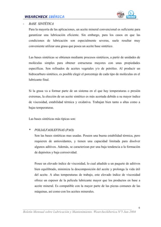-   BASE SINTÉTICA
    Para la mayoría de las aplicaciones, un aceite mineral convencional es suficiente para
    garantizar una lubricación eficiente. Sin embargo, para los casos en que las
    condiciones de lubricación son especialmente severas, suele resultar muy
    conveniente utilizar una grasa que posea un aceite base sintético.


    Las bases sintéticas se obtienen mediante procesos sintéticos, a partir de unidades de
    moléculas simples para obtener estructuras mayores con unas propiedades
    específicas. Son refinados de aceites vegetales y/o de petróleo. Al producir un
    hidrocarburo sintético, es posible elegir el porcentaje de cada tipo de moléculas en el
    lubricante final.


    Si la grasa va a formar parte de un sistema en el que hay temperaturas o presión
    extremas, la elección de un aceite sintético es más acertada debido a su mayor índice
    de viscosidad, estabilidad térmica y oxidativa. Trabajan bien tanto a altas como a
    bajas temperaturas.


    Las bases sintéticas más típicas son:


    *   POLIALFAOLEFINAS (PAO)
        Son las bases sintéticas mas usadas. Poseen una buena estabilidad térmica, pero
        requieren de antioxidantes, y tienen una capacidad limitada para disolver
        algunos aditivos. Además, se caracterizan por una baja tendencia a la formación
        de depósitos y baja corrosividad.


        Posee un elevado índice de viscosidad, lo cual añadido a un paquete de aditivos
        bien equilibrado, minimiza la descomposición del aceite y prolonga la vida útil
        del aceite. A altas temperaturas de trabajo, este elevado índice de viscosidad
        ofrece un espesor de la película lubricante mayor que los productos en base a
        aceite mineral. Es compatible con la mayor parte de las piezas comunes de las
        máquinas, así como con los aceites minerales.




___________________________________________________________________              6
Boletín Mensual sobre Lubricación y Mantenimiento. Wearcheckiberica Nº5 Jun-2004
 