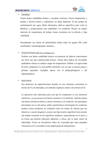 *    ÉSTERES
        Tienen buena estabilidad térmica y excelente solvencia. Fluyen limpiamente y
        tienden a disolver barniz y sedimentos, no dejan depósitos. Si hay peligro de
        contaminación por agua, deben adicionarse aditivos específicos para evitar la
        hidrólisis y proporcionarle una estabilidad a la oxidación. Poseen un amplio
        intervalo de temperaturas de trabajo, buena resistencia de la película y baja
        volatilidad.


        Normalmente son ésteres de polialcoholes donde todos los grupos OH, están
        esterificados: trimetilolpropano, trioleína,...


    *    POLIGLICOLES (glicoles polialquenos)
         Exhiben una buena estabilidad térmica en presencia de aditivos antioxidantes
         por tener una alta conductividad térmica. Tienen altos índices de viscosidad,
         pudiéndose utilizar en amplios rangos de temperaturas. Debido a la agresividad
         de estos compuestos no será posible utilizarlos a no ser que se posean juntas y
         pinturas especiales. Ejemplos típicos son el polipropilenglicol y del
         dipropilenglicol.


    *    SILICONAS
         Son polímeros de organosiloxanos basados en una estructura consistente en
         átomos de O y Si alternados, con radicales orgánicos unidos a los átomos de Si.


         La aplicación más interesante para este tipo de compuestos es con elementos
         radiactivos, ya que poseen una buena resistencia a la radiación. Además poseen
         una buena resistencia térmica y buena resistencia a la oxidación. Sus principales
         desventajas son su alto precio, pobre características anti-desgaste (la oxidación,
         produce ciertos productos de oxidación como los óxidos de silicona que son
         abrasivos y causan desgaste) y poseen una baja tensión superficial (esto permite
         una amplia extensión en las superficies metálicas, especialmente en el acero, y
         no forma una película lubricante adherente y eficaz, por lo tanto carece de
         lubricidad). Tienen un elevadísimo índice de viscosidad (por tanto pequeñas
         variaciones en la viscosidad en una amplia gama de temperaturas).
___________________________________________________________________              7
Boletín Mensual sobre Lubricación y Mantenimiento. Wearcheckiberica Nº5 Jun-2004
 