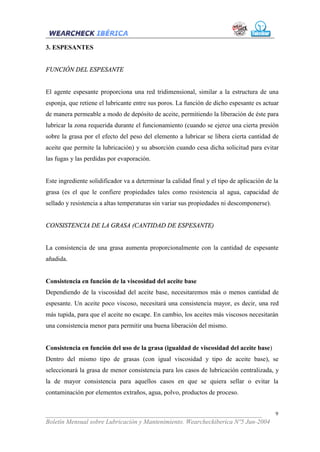 3. ESPESANTES


FUNCIÓN DEL ESPESANTE


El agente espesante proporciona una red tridimensional, similar a la estructura de una
esponja, que retiene el lubricante entre sus poros. La función de dicho espesante es actuar
de manera permeable a modo de depósito de aceite, permitiendo la liberación de éste para
lubricar la zona requerida durante el funcionamiento (cuando se ejerce una cierta presión
sobre la grasa por el efecto del peso del elemento a lubricar se libera cierta cantidad de
aceite que permite la lubricación) y su absorción cuando cesa dicha solicitud para evitar
las fugas y las perdidas por evaporación.


Este ingrediente solidificador va a determinar la calidad final y el tipo de aplicación de la
grasa (es el que le confiere propiedades tales como resistencia al agua, capacidad de
sellado y resistencia a altas temperaturas sin variar sus propiedades ni descomponerse).


CONSISTENCIA DE LA GRASA (CANTIDAD DE ESPESANTE)


La consistencia de una grasa aumenta proporcionalmente con la cantidad de espesante
añadida.


Consistencia en función de la viscosidad del aceite base
Dependiendo de la viscosidad del aceite base, necesitaremos más o menos cantidad de
espesante. Un aceite poco viscoso, necesitará una consistencia mayor, es decir, una red
más tupida, para que el aceite no escape. En cambio, los aceites más viscosos necesitarán
una consistencia menor para permitir una buena liberación del mismo.


Consistencia en función del uso de la grasa (igualdad de viscosidad del aceite base)
Dentro del mismo tipo de grasas (con igual viscosidad y tipo de aceite base), se
seleccionará la grasa de menor consistencia para los casos de lubricación centralizada, y
la de mayor consistencia para aquellos casos en que se quiera sellar o evitar la
contaminación por elementos extraños, agua, polvo, productos de proceso.


___________________________________________________________________              9
Boletín Mensual sobre Lubricación y Mantenimiento. Wearcheckiberica Nº5 Jun-2004
 