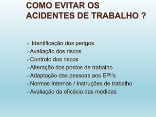 COMO EVITAR OS
ACIDENTES DE TRABALHO ?
 Identificação dos perigos
Avaliação dos riscos
Controlo dos riscos
Alteração dos postos de trabalho
Adaptação das pessoas aos EPI’s
Normas Internas / Instruções de trabalho
Avaliação da eficácia das medidas
 