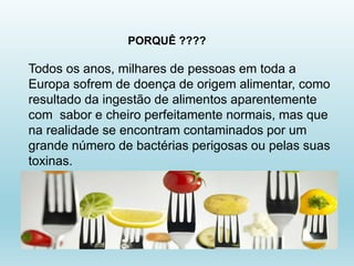 Todos os anos, milhares de pessoas em toda a
Europa sofrem de doença de origem alimentar, como
resultado da ingestão de alimentos aparentemente
com sabor e cheiro perfeitamente normais, mas que
na realidade se encontram contaminados por um
grande número de bactérias perigosas ou pelas suas
toxinas.
PORQUÊ ????
 