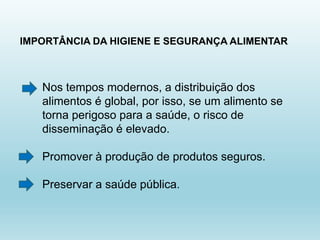 IMPORTÂNCIA DA HIGIENE E SEGURANÇA ALIMENTAR
Nos tempos modernos, a distribuição dos
alimentos é global, por isso, se um alimento se
torna perigoso para a saúde, o risco de
disseminação é elevado.
Promover à produção de produtos seguros.
Preservar a saúde pública.
 