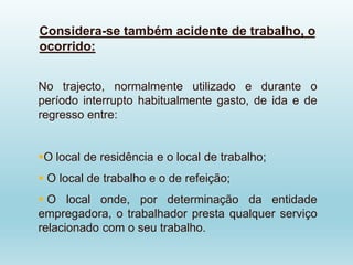 Considera-se também acidente de trabalho, o
ocorrido:
No trajecto, normalmente utilizado e durante o
período interrupto habitualmente gasto, de ida e de
regresso entre:
O local de residência e o local de trabalho;
 O local de trabalho e o de refeição;
 O local onde, por determinação da entidade
empregadora, o trabalhador presta qualquer serviço
relacionado com o seu trabalho.
 