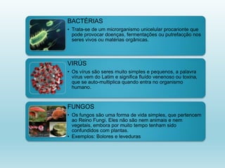 BACTÉRIAS
• Trata-se de um microrganismo unicelular procarionte que
pode provocar doenças, fermentações ou putrefacção nos
seres vivos ou matérias orgânicas.
VIRÚS
• Os vírus são seres muito simples e pequenos, a palavra
vírus vem do Latim e significa fluído venenoso ou toxina,
que se auto-multiplica quando entra no organismo
humano.
FUNGOS
• Os fungos são uma forma de vida simples, que pertencem
ao Reino Fungi. Eles não são nem animais e nem
vegetais, embora por muito tempo tenham sido
confundidos com plantas.
• Exemplos: Bolores e leveduras
 