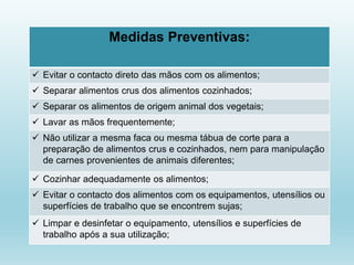 Medidas Preventivas:
 Evitar o contacto direto das mãos com os alimentos;
 Separar alimentos crus dos alimentos cozinhados;
 Separar os alimentos de origem animal dos vegetais;
 Lavar as mãos frequentemente;
 Não utilizar a mesma faca ou mesma tábua de corte para a
preparação de alimentos crus e cozinhados, nem para manipulação
de carnes provenientes de animais diferentes;
 Cozinhar adequadamente os alimentos;
 Evitar o contacto dos alimentos com os equipamentos, utensílios ou
superfícies de trabalho que se encontrem sujas;
 Limpar e desinfetar o equipamento, utensílios e superfícies de
trabalho após a sua utilização;
 