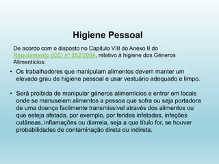 Higiene Pessoal
De acordo com o disposto no Capitulo VIII do Anexo II do
Regulamento (CE) nº 852/2004, relativo à higiene dos Géneros
Alimentícios:
• Os trabalhadores que manipulam alimentos devem manter um
elevado grau de higiene pessoal e usar vestuário adequado e limpo.
• Será proibida de manipular géneros alimentícios e entrar em locais
onde se manuseiem alimentos a pessoa que sofra ou seja portadora
de uma doença facilmente transmissível através dos alimentos ou
que esteja afetada, por exemplo, por feridas infetadas, infeções
cutâneas, inflamações ou diarreia, seja a que título for, se houver
probabilidades de contaminação direta ou indireta.
 