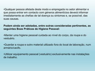 •Qualquer pessoa afetada deste modo e empregada no setor alimentar e
que possa entrar em contacto com géneros alimentícios deverá informar
imediatamente as chefias de tal doença ou sintomas e, se possível, das
suas causas.
Podem ainda ser adotadas, entre outras consideradas pertinentes, as
seguintes Boas Práticas de Higiene Pessoal:
•Manter uma higiene pessoal cuidada ao nível do corpo, da roupa e do
vestuário.
•Guardar a roupa e outro material utilizado fora do local de laboração, num
armário/cacifo.
•Utilizar equipamento pessoal (vestuário) exclusivamente nas instalações
de trabalho.
 