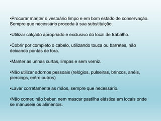 •Procurar manter o vestuário limpo e em bom estado de conservação.
Sempre que necessário proceda à sua substituição.
•Utilizar calçado apropriado e exclusivo do local de trabalho.
•Cobrir por completo o cabelo, utilizando touca ou barretes, não
deixando pontas de fora.
•Manter as unhas curtas, limpas e sem verniz.
•Não utilizar adornos pessoais (relógios, pulseiras, brincos, anéis,
piercings, entre outros)
•Lavar corretamente as mãos, sempre que necessário.
•Não comer, não beber, nem mascar pastilha elástica em locais onde
se manuseie os alimentos.
 
