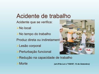 Acidente de trabalho
Acidente que se verifica:
No local
No tempo do trabalho
Produz direta ou indiretamente:
Lesão corporal
Perturbação funcional
Redução na capacidade de trabalho
Morte (art.6ºda Lei n.º100/97, 13 de Setembro)
 