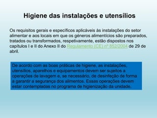 Higiene das instalações e utensílios
Os requisitos gerais e específicos aplicáveis às instalações do setor
alimentar e aos locais em que os géneros alimentícios são preparados,
tratados ou transformados, respetivamente, estão dispostos nos
capítulos I e II do Anexo II do Regulamento (CE) nº 852/2004 de 29 de
abril.
De acordo com as boas práticas de higiene, as instalações,
utensílios, aparelhos e equipamentos devem ser sujeitos a
operações de lavagem e, se necessário, de desinfeção de forma
a garantir a segurança dos alimentos. Essas operações devem
estar contempladas no programa de higienização da unidade.
 
