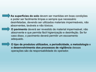 As superfícies do solo devem ser mantidas em boas condições
e poder ser facilmente limpas e sempre que necessário
desinfetadas, devendo ser utilizados materiais impermeáveis, não
absorventes, laváveis e não tóxicos.
O pavimento deverá ser revestido de material impermeável, não
absorvente e que permita fácil higienização e desinfeção. Se for
caso disso, o pavimento deverá permitir um escoamento
adequado.
O tipo de produtos utilizados, a periodicidade, a metodologia e
o desenvolvimento dos processos de vigilância dessas
operações são da responsabilidade do operador.
 