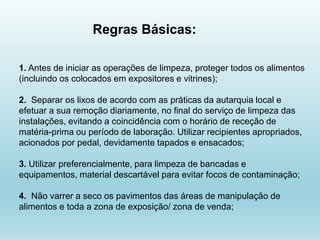 1. Antes de iniciar as operações de limpeza, proteger todos os alimentos
(incluindo os colocados em expositores e vitrines);
2. Separar os lixos de acordo com as práticas da autarquia local e
efetuar a sua remoção diariamente, no final do serviço de limpeza das
instalações, evitando a coincidência com o horário de receção de
matéria-prima ou período de laboração. Utilizar recipientes apropriados,
acionados por pedal, devidamente tapados e ensacados;
3. Utilizar preferencialmente, para limpeza de bancadas e
equipamentos, material descartável para evitar focos de contaminação;
4. Não varrer a seco os pavimentos das áreas de manipulação de
alimentos e toda a zona de exposição/ zona de venda;
Regras Básicas:
 