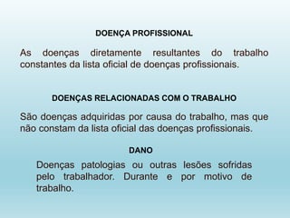 DOENÇA PROFISSIONAL
As doenças diretamente resultantes do trabalho
constantes da lista oficial de doenças profissionais.
DOENÇAS RELACIONADAS COM O TRABALHO
São doenças adquiridas por causa do trabalho, mas que
não constam da lista oficial das doenças profissionais.
Doenças patologias ou outras lesões sofridas
pelo trabalhador. Durante e por motivo de
trabalho.
DANO
 
