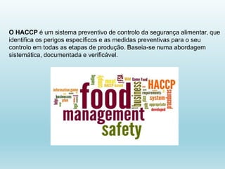 O HACCP é um sistema preventivo de controlo da segurança alimentar, que
identifica os perigos específicos e as medidas preventivas para o seu
controlo em todas as etapas de produção. Baseia-se numa abordagem
sistemática, documentada e verificável.
 