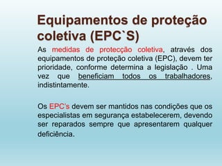 Equipamentos de proteção
coletiva (EPC`S)
As medidas de protecção coletiva, através dos
equipamentos de proteção coletiva (EPC), devem ter
prioridade, conforme determina a legislação . Uma
vez que beneficiam todos os trabalhadores,
indistintamente.
Os EPC’s devem ser mantidos nas condições que os
especialistas em segurança estabelecerem, devendo
ser reparados sempre que apresentarem qualquer
deficiência.
 