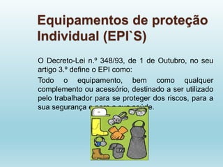 Equipamentos de proteção
Individual (EPI`S)
O Decreto-Lei n.º 348/93, de 1 de Outubro, no seu
artigo 3.º define o EPI como:
Todo o equipamento, bem como qualquer
complemento ou acessório, destinado a ser utilizado
pelo trabalhador para se proteger dos riscos, para a
sua segurança e para a sua saúde.
 