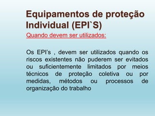 Equipamentos de proteção
Individual (EPI`S)
Quando devem ser utilizados:
Os EPI’s , devem ser utilizados quando os
riscos existentes não puderem ser evitados
ou suficientemente limitados por meios
técnicos de proteção coletiva ou por
medidas, métodos ou processos de
organização do trabalho
 