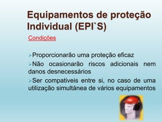 Equipamentos de proteção
Individual (EPI`S)
Condições
Proporcionarão uma proteção eficaz
Não ocasionarão riscos adicionais nem
danos desnecessários
Ser compativeis entre si, no caso de uma
utilização simultánea de vários equipamentos
 
