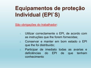 Equipamentos de proteção
Individual (EPI`S)
São obrigações do trabalhador:
1. Utilizar correctamente o EPI, de acordo com
as instruções que lhe forem fornecidas;
2. Conservar e manter em bom estado o EPI
que lhe foi distribuído;
3. Participar de imediato todas as avarias e
deficiências do EPI de que tenham
conhecimento
 