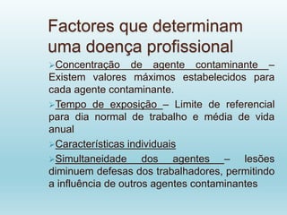 Factores que determinam
uma doença profissional
Concentração de agente contaminante –
Existem valores máximos estabelecidos para
cada agente contaminante.
Tempo de exposição – Limite de referencial
para dia normal de trabalho e média de vida
anual
Características individuais
Simultaneidade dos agentes – lesões
diminuem defesas dos trabalhadores, permitindo
a influência de outros agentes contaminantes
 