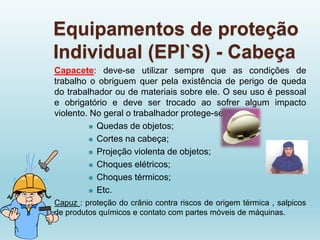 Equipamentos de proteção
Individual (EPI`S) - Cabeça
Capacete: deve-se utilizar sempre que as condições de
trabalho o obriguem quer pela existência de perigo de queda
do trabalhador ou de materiais sobre ele. O seu uso é pessoal
e obrigatório e deve ser trocado ao sofrer algum impacto
violento. No geral o trabalhador protege-se de:
 Quedas de objetos;
 Cortes na cabeça;
 Projeção violenta de objetos;
 Choques elétricos;
 Choques térmicos;
 Etc.
Capuz : proteção do crânio contra riscos de origem térmica , salpicos
de produtos químicos e contato com partes móveis de máquinas.
 