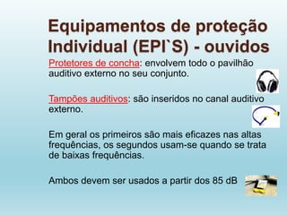 Equipamentos de proteção
Individual (EPI`S) - ouvidos
Protetores de concha: envolvem todo o pavilhão
auditivo externo no seu conjunto.
Tampões auditivos: são inseridos no canal auditivo
externo.
Em geral os primeiros são mais eficazes nas altas
frequências, os segundos usam-se quando se trata
de baixas frequências.
Ambos devem ser usados a partir dos 85 dB
 
