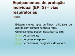 Equipamentos de proteção
Individual (EPI`S) – vias
respiratórias
Filtros
 Existem muitos tipos de filtros, utilizáveis de
acordo com contaminantes a reter.
 Genericamente podem classificar-se em:
- filtros de partículas;
- filtros de gases e vapores;
- filtros de partículas, de gases e de vapores
 
