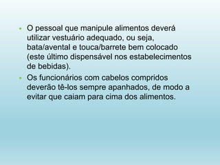  O pessoal que manipule alimentos deverá
utilizar vestuário adequado, ou seja,
bata/avental e touca/barrete bem colocado
(este último dispensável nos estabelecimentos
de bebidas).
 Os funcionários com cabelos compridos
deverão tê-los sempre apanhados, de modo a
evitar que caiam para cima dos alimentos.
 
