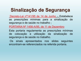 Sinalização de Segurança
Decreto-Lei nº141/95 de 14 de Junho – Estabelece
as prescrições mínimas para a sinalização de
segurança e de saúde no trabalho ;
PORTARIA Nº 1456-A/95, de 11 de Dezembro
Esta portaria regulamenta as prescrições mínimas
de colocação e utilização da sinalização de
segurança e de saúde no trabalho.
Os sinais apresentados nos slides seguintes
encontram-se referenciados na referida portaria.
 