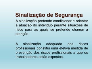 Sinalização de Segurança
A sinalização pretende condicionar e orientar
a atuação do indivíduo perante situações de
risco para as quais se pretende chamar a
atenção
A sinalização adequada dos riscos
profissionais constitui uma efetiva medida de
prevenção dos riscos profissionais a que os
trabalhadores estão expostos.
 