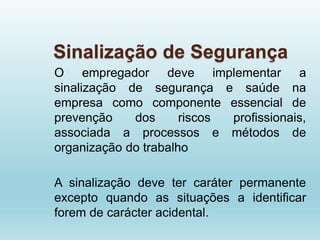 Sinalização de Segurança
O empregador deve implementar a
sinalização de segurança e saúde na
empresa como componente essencial de
prevenção dos riscos profissionais,
associada a processos e métodos de
organização do trabalho
A sinalização deve ter caráter permanente
excepto quando as situações a identificar
forem de carácter acidental.
 