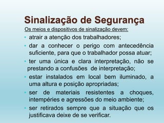 Sinalização de Segurança
Os meios e dispositivos de sinalização devem:
• atrair a atenção dos trabalhadores;
• dar a conhecer o perigo com antecedência
suficiente, para que o trabalhador possa atuar;
• ter uma única e clara interpretação, não se
prestando a confusões de interpretação;
• estar instalados em local bem iluminado, a
uma altura e posição apropriadas;
• ser de materiais resistentes a choques,
intempéries e agressões do meio ambiente;
• ser retirados sempre que a situação que os
justificava deixe de se verificar.
 