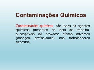 Contaminações Químicos
Contaminantes químicos, são todos os agentes
químicos presentes no local de trabalho,
susceptíveis de provocar efeitos adversos
(doenças profissionais) nos trabalhadores
expostos.
 