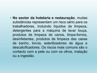  No sector da hotelaria e restauração, muitas
substâncias representam um risco sério para os
trabalhadores, incluindo líquidos de limpeza,
detergentes para a máquina de lavar louça,
produtos de limpeza de canos, limpa-fornos,
desinfetantes, produtos de limpeza das casas
de banho, lixívia, esterilizadores de água e
descalcificadores. Os riscos mais comuns são o
contacto com a pele ou com os olhos, inalação
ou a ingestão.
 