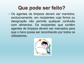 Que pode ser feito?
 Os agentes de limpeza devem ser mantidos,
exclusivamente, em recipientes cuja forma ou
designação não permita qualquer confusão
com alimentos. Os recipientes que contêm
agentes de limpeza devem ser marcados para
que o risco possa ser reconhecido por todos os
utilizadores.
 